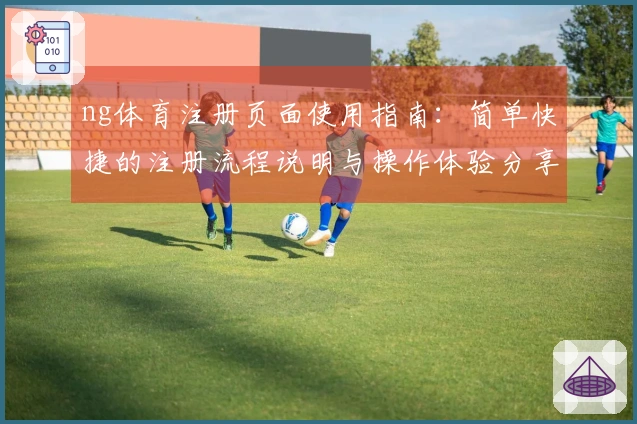 ng体育注册页面使用指南：简单快捷的注册流程说明与操作体验分享