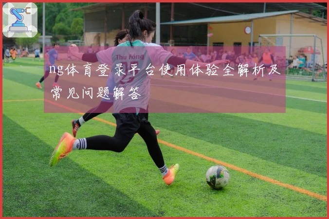 ng体育登录平台使用体验全解析及常见问题解答