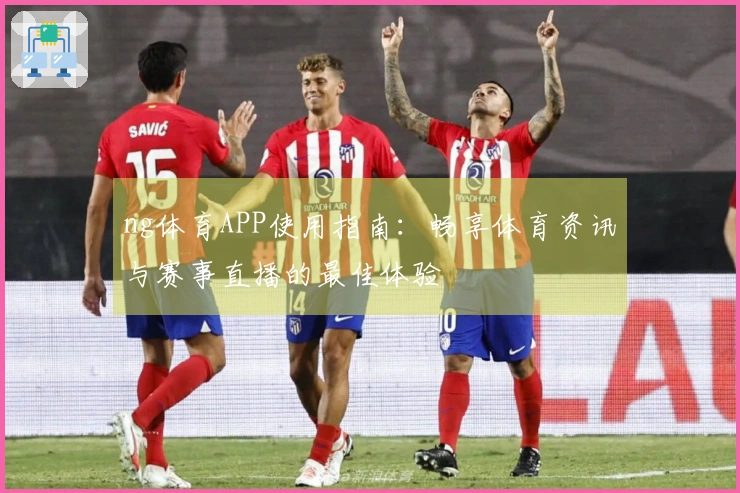 ng体育APP使用指南:畅享体育资讯与赛事直播的最佳体验